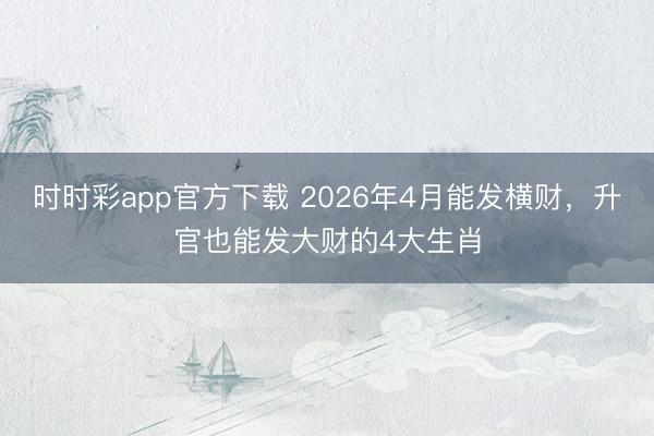 时时彩app官方下载 2026年4月能发横财，升官也能发大财的4大生肖