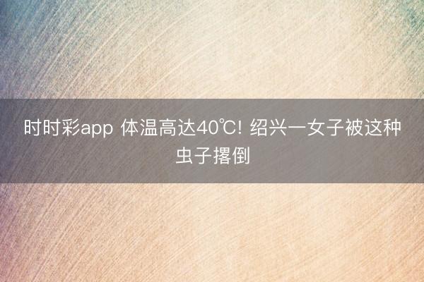 时时彩app 体温高达40℃! 绍兴一女子被这种虫子撂倒