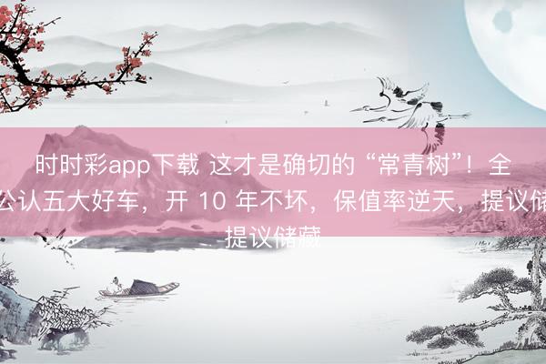 时时彩app下载 这才是确切的 “常青树”！全国公认五大好车，开 10 年不坏，保值率逆天，提议储藏