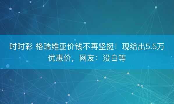 时时彩 格瑞维亚价钱不再坚挺!现给出5.5万优惠价,网友:没白等