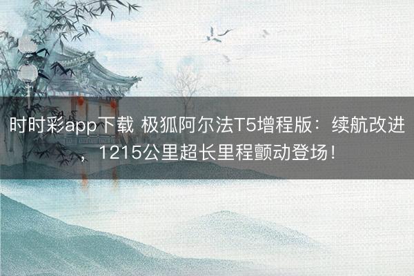 时时彩app下载 极狐阿尔法T5增程版:续航改进,1215公里超长里程颤动登场!