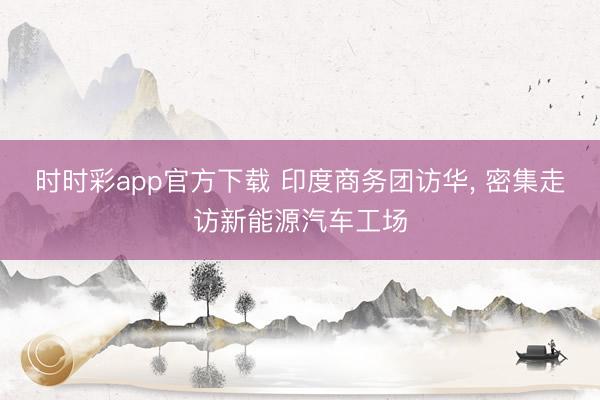 时时彩app官方下载 印度商务团访华， 密集走访新能源汽车工场