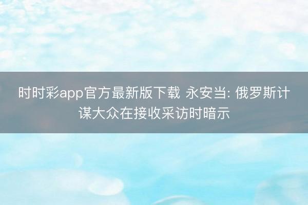 时时彩app官方最新版下载 永安当: 俄罗斯计谋大众在接收采访时暗示