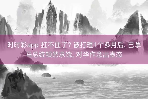 时时彩app 扛不住了? 被打理1个多月后， 巴拿马总统顿然求饶， 对华作念出表态