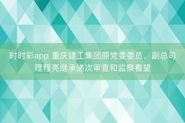 时时彩app 重庆建工集团原党委委员、副总司理程亮继承递次审查和监察看望