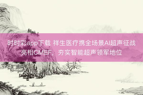 时时彩app下载 祥生医疗携全场景AI超声征战亮相CMEF，夯实智能超声领军地位