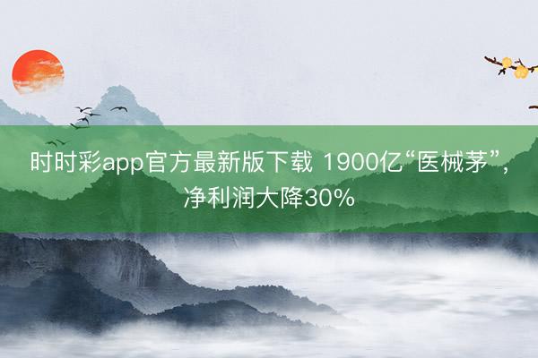 时时彩app官方最新版下载 1900亿“医械茅”，净利润大降30%
