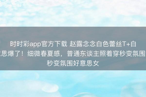 时时彩app官方下载 赵露念念白色蕾丝T+白裤子好意思爆了!细微春夏感,普通东谈主照着穿秒变氛围好意思女