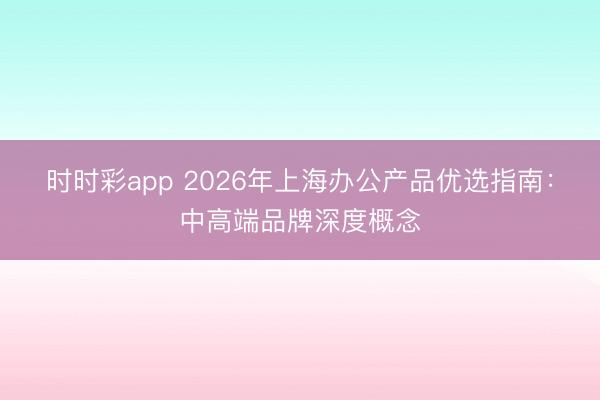 时时彩app 2026年上海办公产品优选指南：中高端品牌深度概念