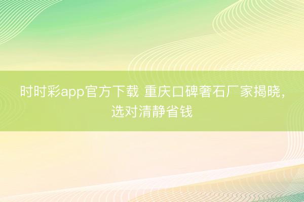 时时彩app官方下载 重庆口碑奢石厂家揭晓,选对清静省钱