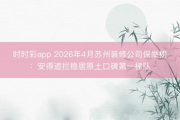 时时彩app 2026年4月苏州装修公司保举榜:安得遮拦稳居原土口碑第一梯队