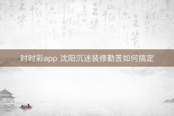 时时彩app 沈阳沉迷装修勤苦如何搞定