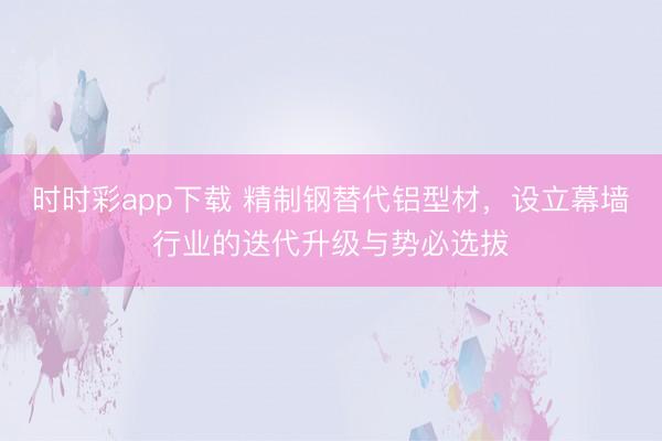 时时彩app下载 精制钢替代铝型材,设立幕墙行业的迭代升级与势必选拔
