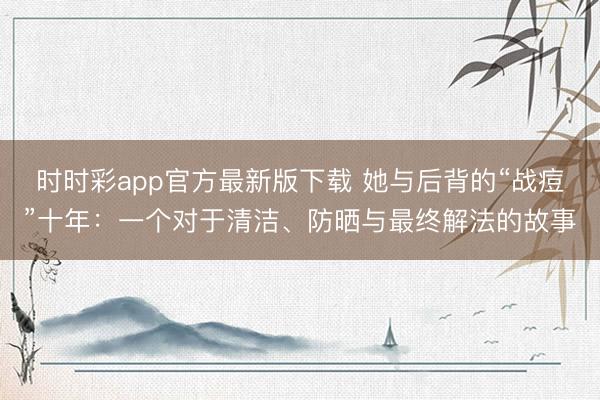 时时彩app官方最新版下载 她与后背的“战痘”十年：一个对于清洁、防晒与最终解法的故事