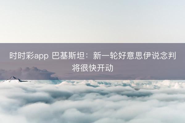 时时彩app 巴基斯坦：新一轮好意思伊说念判将很快开动