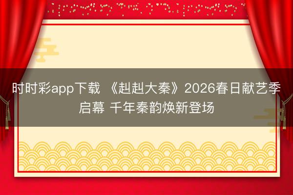时时彩app下载 《赳赳大秦》2026春日献艺季启幕 千年秦韵焕新登场