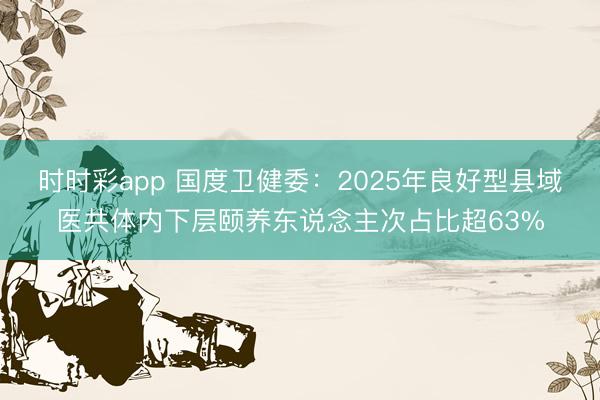 时时彩app 国度卫健委:2025年良好型县域医共体内下层颐养东说念主次占比超63%