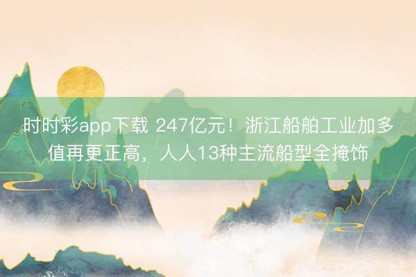 时时彩app下载 247亿元!浙江船舶工业加多值再更正高,人人13种主流船型全掩饰