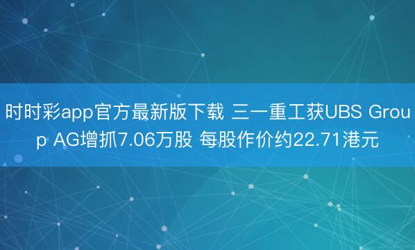 时时彩app官方最新版下载 三一重工获UBS Group AG增抓7.06万股 每股作价约22.71港元