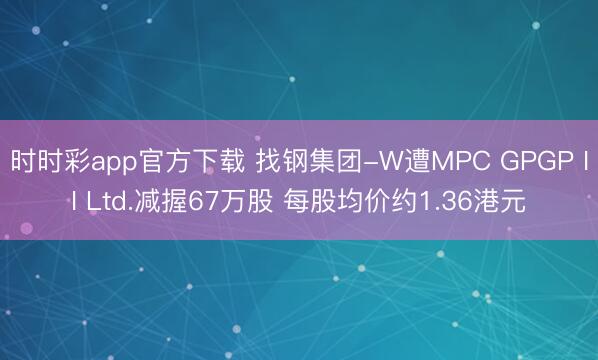 时时彩app官方下载 找钢集团-W遭MPC GPGP II Ltd.减握67万股 每股均价约1.36港元