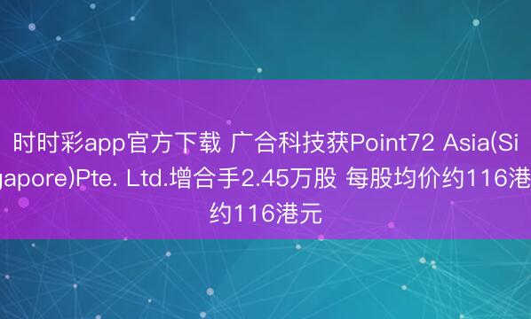 时时彩app官方下载 广合科技获Point72 Asia(Singapore)Pte. Ltd.增合手2.45万股 每股均价约116港元