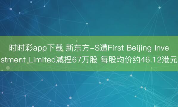时时彩app下载 新东方-S遭First Beijing Investment Limited减捏67万股 每股均价约46.12港元