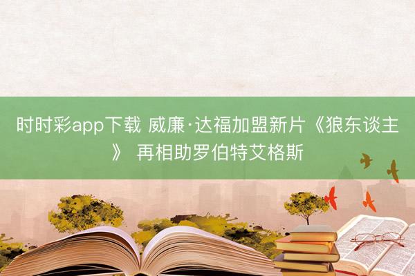 时时彩app下载 威廉·达福加盟新片《狼东谈主》 再相助罗伯特艾格斯