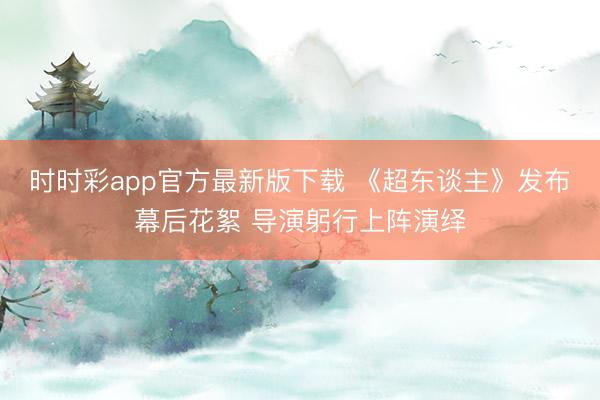 时时彩app官方最新版下载 《超东谈主》发布幕后花絮 导演躬行上阵演绎