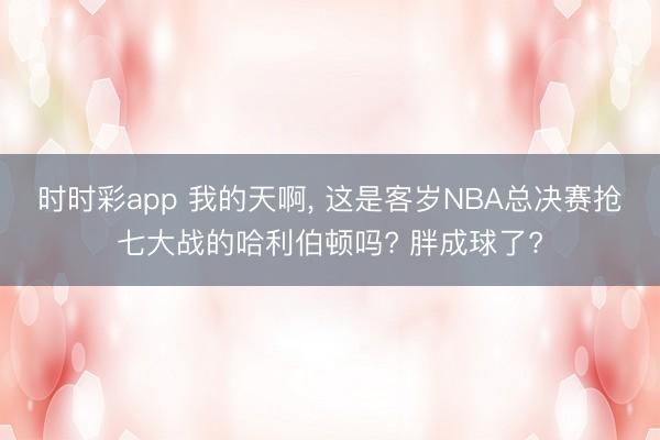 时时彩app 我的天啊， 这是客岁NBA总决赛抢七大战的哈利伯顿吗? 胖成球了?