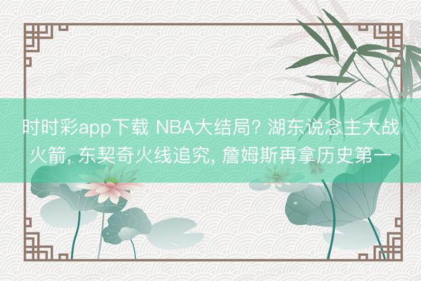 时时彩app下载 NBA大结局? 湖东说念主大战火箭， 东契奇火线追究， 詹姆斯再拿历史第一