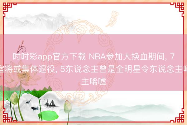 时时彩app官方下载 NBA参加大换血期间， 7位宿将或集体退役， 5东说念主曾是全明星令东说念主唏嘘