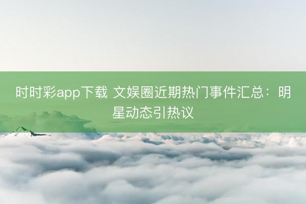 时时彩app下载 文娱圈近期热门事件汇总:明星动态引热议