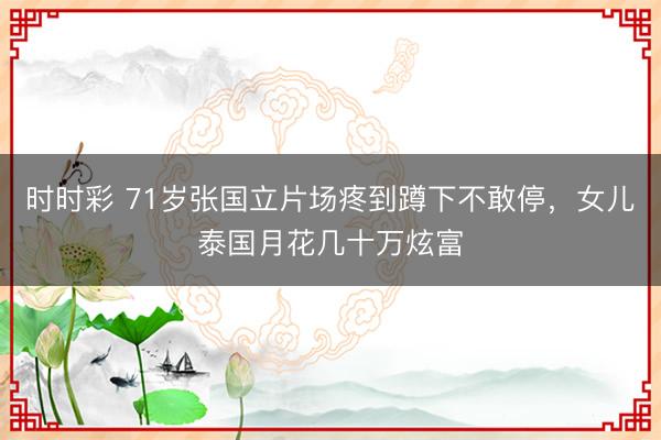 时时彩 71岁张国立片场疼到蹲下不敢停，女儿泰国月花几十万炫富