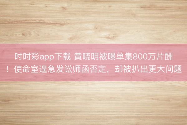 时时彩app下载 黄晓明被曝单集800万片酬！使命室遑急发讼师函否定，却被扒出更大问题