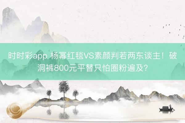 时时彩app 杨幂红毯VS素颜判若两东谈主!破洞裤800元平替只怕圈粉遍及?
