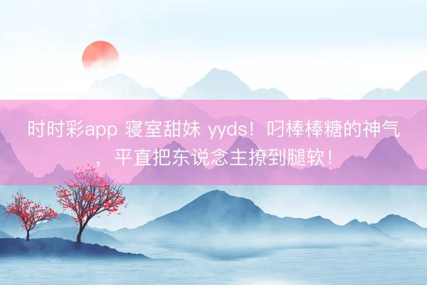 时时彩app 寝室甜妹 yyds！叼棒棒糖的神气，平直把东说念主撩到腿软！