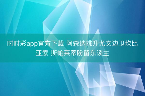 时时彩app官方下载 阿森纳挑升尤文边卫坎比亚索 斯帕莱蒂盼留东谈主