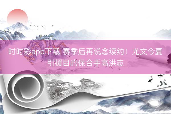 时时彩app下载 赛季后再说念续约!尤文今夏引援目的保合手高洪志