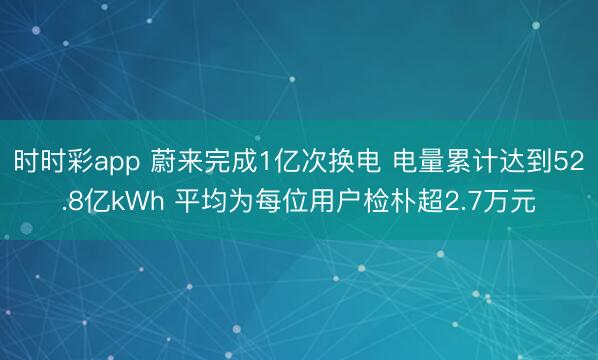 时时彩app 蔚来完成1亿次换电 电量累计达到52.8亿kWh 平均为每位用户检朴超2.7万元