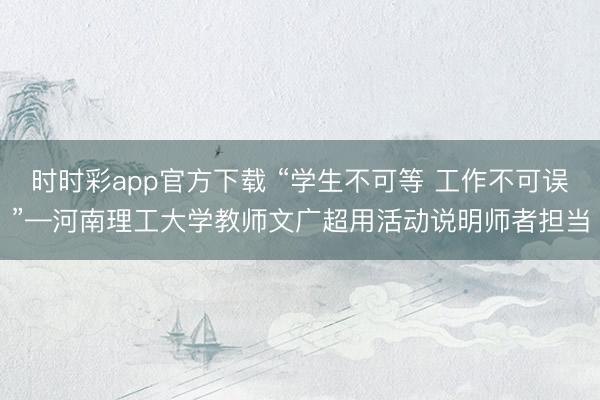 时时彩app官方下载 “学生不可等 工作不可误”—河南理工大学教师文广超用活动说明师者担当
