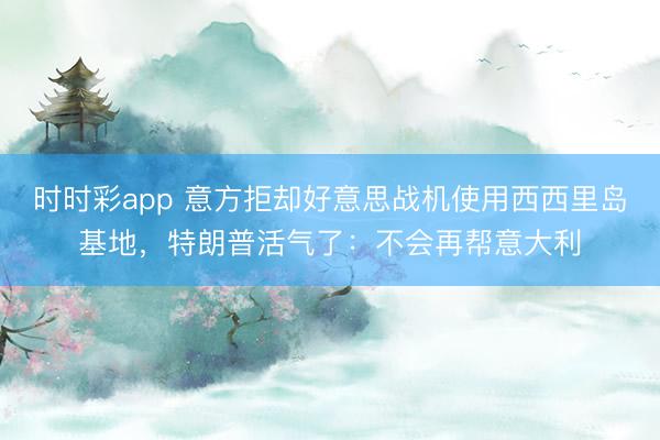 时时彩app 意方拒却好意思战机使用西西里岛基地，特朗普活气了：不会再帮意大利