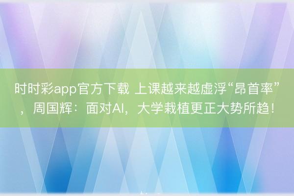 时时彩app官方下载 上课越来越虚浮“昂首率”，周国辉：面对AI，大学栽植更正大势所趋！