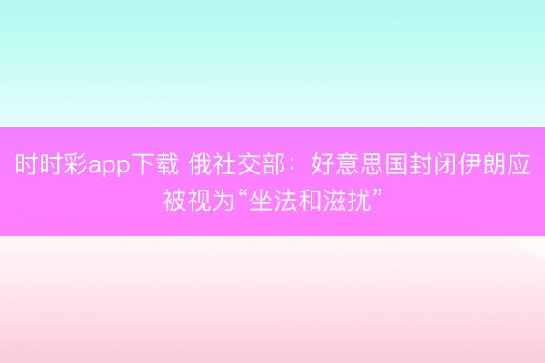 时时彩app下载 俄社交部：好意思国封闭伊朗应被视为“坐法和滋扰”