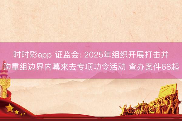 时时彩app 证监会: 2025年组织开展打击并购重组边界内幕来去专项功令活动 查办案件68起