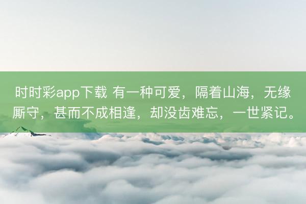 时时彩app下载 有一种可爱，隔着山海，无缘厮守，甚而不成相逢，却没齿难忘，一世紧记。