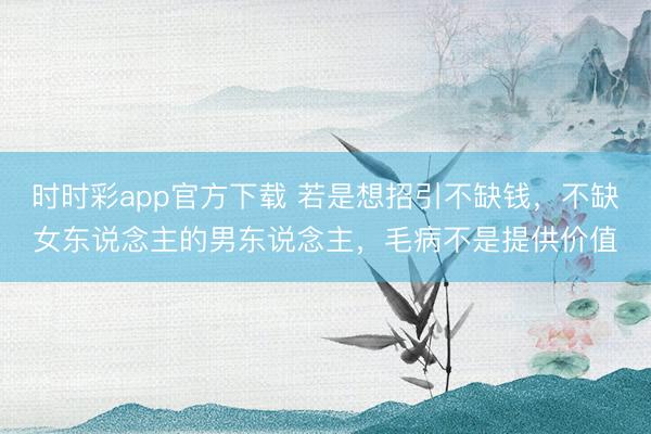 时时彩app官方下载 若是想招引不缺钱，不缺女东说念主的男东说念主，毛病不是提供价值