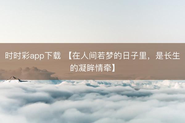 时时彩app下载 【在人间若梦的日子里，是长生的凝眸情牵】