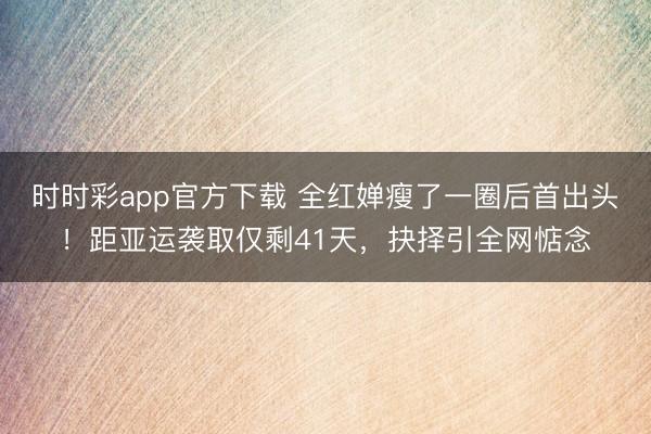 时时彩app官方下载 全红婵瘦了一圈后首出头！距亚运袭取仅剩41天，抉择引全网惦念