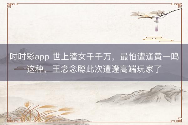时时彩app 世上渣女千千万，最怕遭逢黄一鸣这种，王念念聪此次遭逢高端玩家了