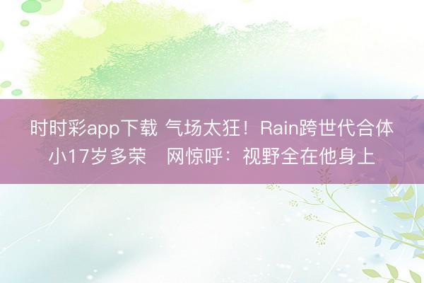 时时彩app下载 气场太狂！Rain跨世代合体小17岁多荣　网惊呼：视野全在他身上